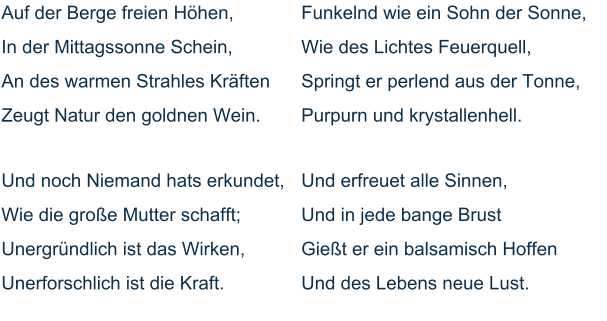 Auf der Berge freien Höhen, In der Mittagssonne Schein, An des warmen Strahles Kräften Zeugt Natur den goldnen Wein.   Und noch Niemand hats erkundet, Wie die große Mutter schafft; Unergründlich ist das Wirken, Unerforschlich ist die Kraft.   Funkelnd wie ein Sohn der Sonne, Wie des Lichtes Feuerquell, Springt er perlend aus der Tonne, Purpurn und krystallenhell.   Und erfreuet alle Sinnen, Und in jede bange Brust Gießt er ein balsamisch Hoffen Und des Lebens neue Lust.